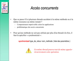Accès concurrents
• Que se passe t'il si plusieurs threads accèdent à la même méthode ou à la
même ressource au même instant ?
– Comportement imprévisible selon les applications
– problématique des accès concurrents
• Pour qu'une méthode ne soit pas utilisée par plus d'un thread à la fois, il
faut la spécifier « synchronized » :
synchronized type_de_retour nom_methode ( liste des paramètres )
Un même thread pourra tout de même appeler
récursivement cette opération.
 
