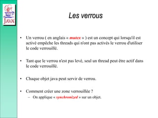Les verrous
• Un verrou ( en anglais « mutex » ) est un concept qui lorsqu'il est
activé empêche les threads qui n'ont pas activés le verrou d'utiliser
le code verrouillé.
• Tant que le verrou n'est pas levé, seul un thread peut être actif dans
le code verrouillé.
• Chaque objet java peut servir de verrou.
• Comment créer une zone verrouillée ?
– On applique « synchronized » sur un objet.
 