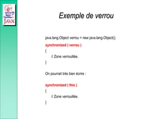 Exemple de verrou
java.lang.Object verrou = new java.lang.Object();
synchronized ( verrou )
{
// Zone verrouillée.
}
On pourrait très bien écrire :
synchronized ( this )
{
// Zone verrouillée.
}
 