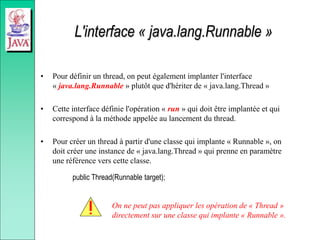 L'interface « java.lang.Runnable »
• Pour définir un thread, on peut également implanter l'interface
« java.lang.Runnable » plutôt que d'hériter de « java.lang.Thread »
• Cette interface définie l'opération « run » qui doit être implantée et qui
correspond à la méthode appelée au lancement du thread.
• Pour créer un thread à partir d'une classe qui implante « Runnable », on
doit créer une instance de « java.lang.Thread » qui prenne en paramètre
une référence vers cette classe.
public Thread(Runnable target);
On ne peut pas appliquer les opération de « Thread »
directement sur une classe qui implante « Runnable ».
 