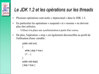 Le JDK 1.2 et les opérations sur les threads
• Plusieurs opérations sont notés « deprecated » dans le JDK 1.2.
• En particulier les opérations « suspend » et « resume » ne doivent
plus être utilisées.
– Utiliser à la place une synchronisation à partir d'un verrou.
• De plus, l'opération « stop » est également déconseillée au profit de
l'utilisation d'une variable :
public void run()
{
while ( stop != true )
{ // … }
}
public void stop()
{ stop = true; }
 
