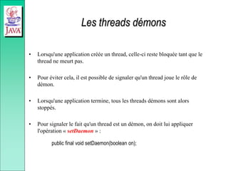 Les threads démons
• Lorsqu'une application créée un thread, celle-ci reste bloquée tant que le
thread ne meurt pas.
• Pour éviter cela, il est possible de signaler qu'un thread joue le rôle de
démon.
• Lorsqu'une application termine, tous les threads démons sont alors
stoppés.
• Pour signaler le fait qu'un thread est un démon, on doit lui appliquer
l'opération « setDaemon » :
public final void setDaemon(boolean on);
 