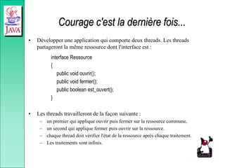 Courage c'est la dernière fois...
• Développer une application qui comporte deux threads. Les threads
partageront la même ressource dont l'interface est :
interface Ressource
{
public void ouvrir();
public void fermer();
public boolean est_ouvert();
}
• Les threads travailleront de la façon suivante :
– un premier qui applique ouvrir puis fermer sur la ressource commune,
– un second qui applique fermer puis ouvrir sur la ressource.
– chaque thread doit vérifier l'état de la ressource après chaque traitement.
– Les traitements sont infinis.
 