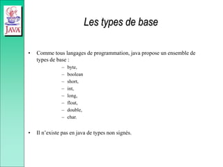 Les types de base
• Comme tous langages de programmation, java propose un ensemble de
types de base :
– byte,
– boolean
– short,
– int,
– long,
– float,
– double,
– char.
• Il n’existe pas en java de types non signés.
 