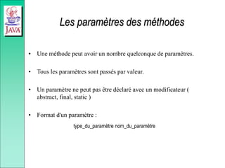 Les paramètres des méthodes
• Une méthode peut avoir un nombre quelconque de paramètres.
• Tous les paramètres sont passés par valeur.
• Un paramètre ne peut pas être déclaré avec un modificateur (
abstract, final, static )
• Format d'un paramètre :
type_du_paramètre nom_du_paramètre
 