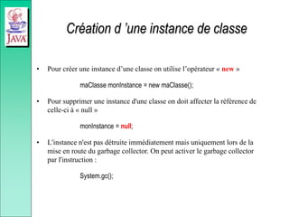 Création d ’une instance de classe
• Pour créer une instance d’une classe on utilise l’opérateur « new »
maClasse monInstance = new maClasse();
• Pour supprimer une instance d'une classe on doit affecter la référence de
celle-ci à « null »
monInstance = null;
• L'instance n'est pas détruite immédiatement mais uniquement lors de la
mise en route du garbage collector. On peut activer le garbage collector
par l'instruction :
System.gc();
 