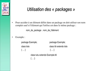 Utilisation des « packages »
• Pour accéder à un élément défini dans un package on doit utiliser son nom
complet sauf si l'élément qui l'utilise est dans le même package :
nom_de_package . nom_de_l'élément
• Exemple :
package Exemple; package Exemple;
class toto class titi extends toto
{ … } { … }
class tutu extends Exemple.titi
{ … }
 