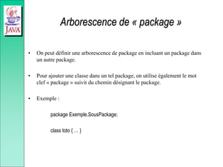 Arborescence de « package »
• On peut définir une arborescence de package en incluant un package dans
un autre package.
• Pour ajouter une classe dans un tel package, on utilise également le mot
clef « package » suivit du chemin désignant le package.
• Exemple :
package Exemple.SousPackage;
class toto { … }
 