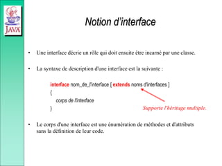 Notion d’interface
• Une interface décrie un rôle qui doit ensuite être incarné par une classe.
• La syntaxe de description d'une interface est la suivante :
interface nom_de_l'interface [ extends noms d'interfaces ]
{
corps de l'interface
}
• Le corps d'une interface est une énumération de méthodes et d'attributs
sans la définition de leur code.
Supporte l'héritage multiple.
 