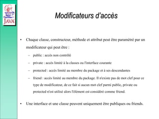Modificateurs d’accès
• Chaque classe, constructeur, méthode et attribut peut être paramètré par un
modificateur qui peut être :
– public : accès non contrôlé
– private : accès limité à la classes ou l'interface courante
– protected : accès limité au membre du package et à ses descendantes
– friend : accès limité au membre du package. Il n'existe pas de mot clef pour ce
type de modificateur, de ce fait si aucun mot clef parmi public, private ou
protected n'est utilisé alors l'élément est considéré comme friend.
• Une interface et une classe peuvent uniquement être publiques ou friends.
 