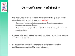 Le modificateur « abstract »
• Une classe, une interface ou une méthode peuvent être spécifiés comme
étant abstraite en utilisant le mot clef « abstract ».
– On ne pourra pas créer d'instance d'une classe abstraite, ou d'une classe
possédant une méthode abstraite.
– De plus un classe qui possède une méthode abstraite doit obligatoirement est
marqué abstraite.
• Implicitement, toutes les interfaces sont abstraites, l'utilisation du mot clef
« abstract » est obsolète.
• Le modificateur « abstract » intervient en complément des autres
modificateurs comme « public » ou « private ».
 