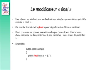 Le modificateur « final »
• Une classe, un attribut, une méthode et une interface peuvent être spécifiés
comme « final ».
• On emploi le mot clef « final » pour signaler qu'un élément est final.
• Dans ce cas on ne pourra pas soit surcharger ( dans le cas d'une classe,
d'une méthode ou d'une interface ), soit modifier ( dans le cas d'un attribut
).
• Exemple :
public class Exemple
{
public final float pi = 3.14;
}
 
