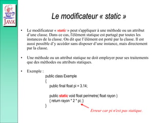 Le modificateur « static »
• Le modificateur « static » peut s'appliquer à une méthode ou un attribut
d’une classe. Dans ce cas, l'élément statique est partagé par toutes les
instances de la classe. On dit que l’élément est porté par la classe. Il est
aussi possible d’y accéder sans disposer d’une instance, mais directement
par la classe.
• Une méthode ou un attribut statique ne doit employer pour ses traitements
que des méthodes ou attributs statiques.
• Exemple :
public class Exemple
{
public final float pi = 3.14;
public static void float perimetre( float rayon )
{ return rayon * 2 * pi; }
}
Erreur car pi n'est pas statique.
 