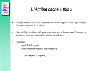 L ’Attribut caché « this »
• Chaque instance de classe comporte un attribut appelé « this » qui désigne
l'instance courante de la classe.
• Cette attribut peut être utile pour retourner une référence vers l'instance ou
pour lever certaines ambiguïtés sur les identifiants.
• Exemples :
public float longueur;
public void fixeLongueur( float longueur )
{
this.longueur = longueur;
}
 