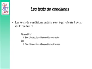 Les tests de conditions
• Les tests de conditions en java sont équivalents à ceux
du C ou du C++ :
if ( condition )
// Bloc d'instruction si la condition est vraie
else
// Bloc d'instruction si la condition est fausse
 