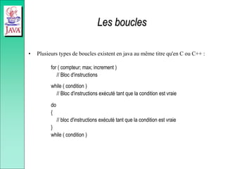 Les boucles
• Plusieurs types de boucles existent en java au même titre qu'en C ou C++ :
for ( compteur; max; increment )
// Bloc d'instructions
while ( condition )
// Bloc d'instructions exécuté tant que la condition est vraie
do
{
// bloc d'instructions exécuté tant que la condition est vraie
}
while ( condition )
 