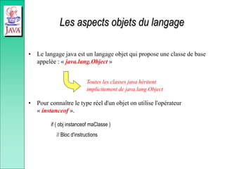 Les aspects objets du langage
• Le langage java est un langage objet qui propose une classe de base
appelée : « java.lang.Object »
• Pour connaître le type réel d'un objet on utilise l'opérateur
« instanceof ».
if ( obj instanceof maClasse )
// Bloc d'instructions
Toutes les classes java héritent
implicitement de java.lang.Object
 