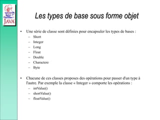 Les types de base sous forme objet
• Une série de classe sont définies pour encapsuler les types de bases :
– Short
– Integer
– Long
– Float
– Double
– Charactere
– Byte
• Chacune de ces classes proposes des opérations pour passer d'un type à
l'autre. Par exemple la classe « Integer » comporte les opérations :
– intValue()
– shortValue()
– floatValue()
 