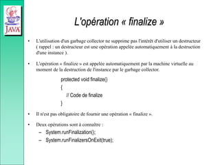 L'opération « finalize »
• L'utilisation d'un garbage collector ne supprime pas l'intérêt d'utiliser un destructeur
( rappel : un destructeur est une opération appelée automatiquement à la destruction
d'une instance ).
• L'opération « finalize » est appelée automatiquement par la machine virtuelle au
moment de la destruction de l'instance par le garbage collector.
protected void finalize()
{
// Code de finalize
}
• Il n'est pas obligatoire de fournir une opération « finalize ».
• Deux opérations sont à connaître :
– System.runFinalization();
– System.runFinalizersOnExit(true);
 