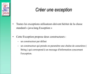 Créer une exception
• Toutes les exceptions utilisateurs doivent hériter de la classe
standard « java.lang.Exception »
• Cette Exception propose deux constructeurs :
– un constructeur par défaut
– un constructeur qui prends en paramètre une chaîne de caractères (
String ) qui correspond à un message d'information concernant
l'exception.
 