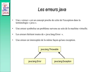Les erreurs java
• Une « erreur » est un concept proche de celui de l'exception dans la
terminologie « java ».
• Une erreur symbolise un problème survenu au sein de la machine virtuelle.
• Les erreurs héritent toutes de « java.lang.Error ».
• Une erreur est interceptée de la même façon qu'une exception.
java.lang.Throwable
java.lang.Exception
java.lang.Error
 
