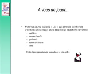 A vous de jouer...
• Mettre en œuvre la classe « List » qui gère une liste bornée
d'éléments quelconques et qui propose les opérations suivantes :
– addItem
– removeItemAt
– getItemAt
– removeAllItems
– size
Cette classe appartiendra au package « istm.util »
 