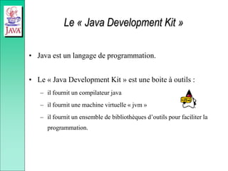 Le « Java Development Kit »
• Java est un langage de programmation.
• Le « Java Development Kit » est une boite à outils :
– il fournit un compilateur java
– il fournit une machine virtuelle « jvm »
– il fournit un ensemble de bibliothèques d’outils pour faciliter la
programmation.
 