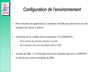 Configuration de l’environnement
• Pour exécuter une application, la machine virtuelle java doit savoir où sont
stockées les classes à utiliser.
• Utilisation de la variable d'environnement « CLASSPATH ».
– Peut contenir des chemins absolus ou relatif,
– Peut énumérer des noms de fichiers ZIP ou JAR.
• A partir du JDK 1.2 il n'est plus nécessaire d'ajouter dans le CLASSPATH
le chemin des classes standards du JDK.
 