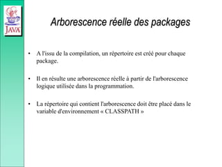 Arborescence réelle des packages
• A l'issu de la compilation, un répertoire est créé pour chaque
package.
• Il en résulte une arborescence réelle à partir de l'arborescence
logique utilisée dans la programmation.
• La répertoire qui contient l'arborescence doit être placé dans le
variable d'environnement « CLASSPATH »
 