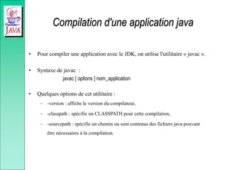 Compilation d'une application java
• Pour compiler une application avec le JDK, on utilise l'utilitaire « javac ».
• Syntaxe de javac :
javac [ options ] nom_application
• Quelques options de cet utilitaire :
– -version : affiche le version du compilateur,
– -classpath : spécifie un CLASSPATH pour cette compilation,
– -sourcepath : spécifie un chemin ou sont contenus des fichiers java pouvant
être nécessaires à la compilation.
 