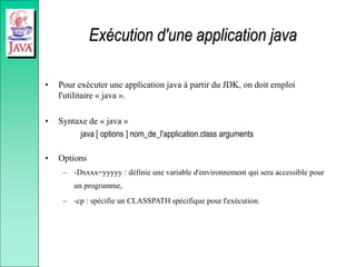 Exécution d'une application java
• Pour exécuter une application java à partir du JDK, on doit emploi
l'utilitaire « java ».
• Syntaxe de « java »
java [ options ] nom_de_l'application.class arguments
• Options
– -Dxxxx=yyyyy : définie une variable d'environnement qui sera accessible pour
un programme,
– -cp : spécifie un CLASSPATH spécifique pour l'exécution.
 