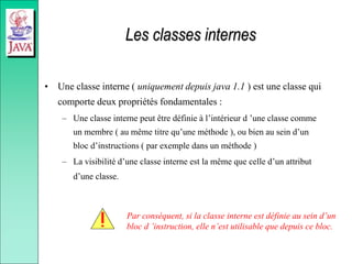 Les classes internes
• Une classe interne ( uniquement depuis java 1.1 ) est une classe qui
comporte deux propriétés fondamentales :
– Une classe interne peut être définie à l’intérieur d ’une classe comme
un membre ( au même titre qu’une méthode ), ou bien au sein d’un
bloc d’instructions ( par exemple dans un méthode )
– La visibilité d’une classe interne est la même que celle d’un attribut
d’une classe.
Par conséquent, si la classe interne est définie au sein d’un
bloc d ’instruction, elle n’est utilisable que depuis ce bloc.
 