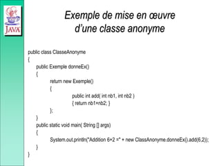 Exemple de mise en œuvre
d’une classe anonyme
public class ClasseAnonyme
{
public Exemple donneEx()
{
return new Exemple()
{
public int add( int nb1, int nb2 )
{ return nb1+nb2; }
};
}
public static void main( String [] args)
{
System.out.println("Addition 6+2 =" + new ClassAnonyme.donneEx().add(6,2));
}
}
 