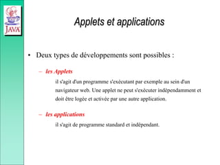 Applets et applications
• Deux types de développements sont possibles :
– les Applets
il s'agit d'un programme s'exécutant par exemple au sein d'un
navigateur web. Une applet ne peut s'exécuter indépendamment et
doit être logée et activée par une autre application.
– les applications
il s'agit de programme standard et indépendant.
 
