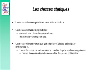 Les classes statiques
• Une classe interne peut être marquée « static ».
• Une classe interne ne peut pas :
– contenir une classe interne statique,
– définir une variable statique.
• Une classe interne statique est appelée « classe principale
imbriquée ».
– Une telle classe est uniquement accessible depuis sa classe englobante
et permet la construction d’un ensemble de classes cohérentes.
 