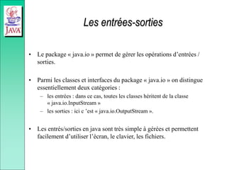 Les entrées-sorties
• Le package « java.io » permet de gérer les opérations d’entrées /
sorties.
• Parmi les classes et interfaces du package « java.io » on distingue
essentiellement deux catégories :
– les entrées : dans ce cas, toutes les classes héritent de la classe
« java.io.InputStream »
– les sorties : ici c ’est « java.io.OutputStream ».
• Les entrés/sorties en java sont très simple à gérées et permettent
facilement d’utiliser l’écran, le clavier, les fichiers.
 