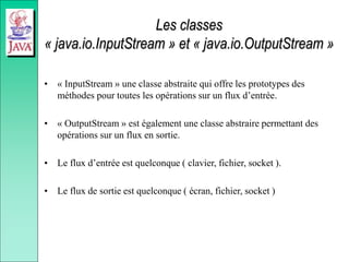 Les classes
« java.io.InputStream » et « java.io.OutputStream »
• « InputStream » une classe abstraite qui offre les prototypes des
méthodes pour toutes les opérations sur un flux d’entrée.
• « OutputStream » est également une classe abstraire permettant des
opérations sur un flux en sortie.
• Le flux d’entrée est quelconque ( clavier, fichier, socket ).
• Le flux de sortie est quelconque ( écran, fichier, socket )
 