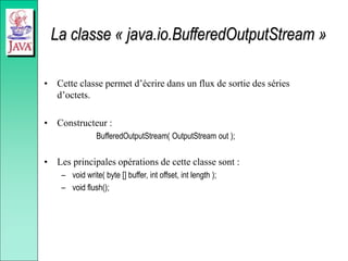 La classe « java.io.BufferedOutputStream »
• Cette classe permet d’écrire dans un flux de sortie des séries
d’octets.
• Constructeur :
BufferedOutputStream( OutputStream out );
• Les principales opérations de cette classe sont :
– void write( byte [] buffer, int offset, int length );
– void flush();
 