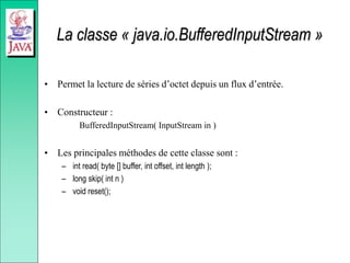 La classe « java.io.BufferedInputStream »
• Permet la lecture de séries d’octet depuis un flux d’entrée.
• Constructeur :
BufferedInputStream( InputStream in )
• Les principales méthodes de cette classe sont :
– int read( byte [] buffer, int offset, int length );
– long skip( int n )
– void reset();
 