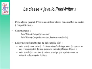 La classe « java.io.PrintWriter »
• Cette classe permet d’écrire des informations dans un flux de sortie
( OutputStream ).
• Constructeurs :
PrintWriter( OutputStream out )
PrintWrtier( OutputStream out, boolean autoflush )
• Les principales méthodes de cette classe sont :
– void print( xxxx value ) : écrit une donnée de type xxxx ( xxxx est un
des types primitifs de java auxquels s’ajoutent String, Object )
– void println( xxxx value ) : même principe que « print » avec un
retour à la ligne après écriture.
 