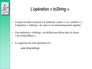 L’opération « toString »
• Lorsqu’un objet est passé à la méthode « print » ( ou « println » ),
l’opération « toString » de celui-ci est automatiquement appelée.
• Une opération « toString » est définie par défaut dans la classe
« java.lang.Object ».
• La signature de cette opération est :
public String toString()
 