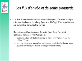 Les flux d’entrée et de sortie standards
• Le flux d ’entrée standard est accessible depuis l ’attribut statique
« in » de la classe « java.lang.System ». Il s’agit d’un InputStream
qui symbolise par défaut le clavier.
• Il existe deux flux standards de sortie ( ces deux flux sont
implantés par des « PrintWriter » ):
– out : qui est un attribut statique de la classe « System » et qui par
défaut l’écran
– err : est également un attribut statique qui symbolise le flux de sortie
pour les erreurs ( par défaut, c’est également l’écran )
 