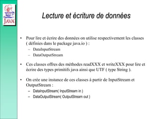 Lecture et écriture de données
• Pour lire et écrire des données on utilise respectivement les classes
( définies dans le package java.io ) :
– DataInputStream
– DataOutputStream
• Ces classes offres des méthodes readXXX et writeXXX pour lire et
écrire des types primitifs java ainsi que UTF ( type String ).
• On crée une instance de ces classes à partir de InputStream et
OutputStream :
– DataInputStream( InputStream in )
– DataOutputStream( OutputStream out )
 