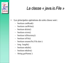 La classe « java.io.File »
• Les principales opérations de cette classe sont :
– boolean canRead()
– boolean canWrite()
– boolean delete()
– boolean exists()
– boolean isDirectory()
– boolean isFile()
– boolean renameTo( File dest )
– long length()
– boolean mkdir()
– boolean mkdirs()
– String getName( )
 