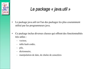 Le package « java.util »
• Le package java.util est l'un des packages les plus couramment
utilisé par les programmeurs java.
• Ce package inclus diverses classes qui offrent des fonctionnalités
très utiles :
– vecteur,
– table hash codée,
– pile,
– dictionnaire,
– manipulation de date, de chaîne de caractères
 