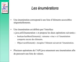Les énumérations
• Une énumération correspond à une liste d’éléments accessibles
séquentiellements.
• Une énumération est définie par l’interface
« java.util.Enumeration » et propose les deux opérations suivantes :
– boolean hasMoreElements() : retourne « true » si l’énumération
comporte encore des éléments.
– Object nextElement() : récupère l’élément suivant de l’énumération.
• Plusieurs opérations de l’API java retournent une énumération afin
de parcourir une liste de valeurs.
 