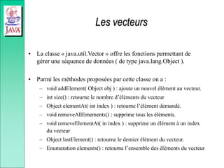 Les vecteurs
• La classe « java.util.Vector » offre les fonctions permettant de
gérer une séquence de données ( de type java.lang.Object ).
• Parmi les méthodes proposées par cette classe on a :
– void addElement( Object obj ) : ajoute un nouvel élément au vecteur.
– int size() : retourne le nombre d’éléments du vecteur
– Object elementAt( int index ) : retourne l’élément demandé.
– void removeAllEmements() : supprime tous les éléments.
– void removeElementAt( in index ) : supprime un élément à un index
du vecteur
– Object lastElement() : retourne le dernier élément du vecteur.
– Enumeration elements() : retourne l’ensemble des éléments du vecteur
 