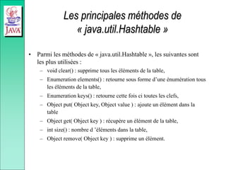Les principales méthodes de
« java.util.Hashtable »
• Parmi les méthodes de « java.util.Hashtable », les suivantes sont
les plus utilisées :
– void clear() : supprime tous les éléments de la table,
– Enumeration elements() : retourne sous forme d’une énumération tous
les éléments de la table,
– Enumeration keys() : retourne cette fois ci toutes les clefs,
– Object put( Object key, Object value ) : ajoute un élément dans la
table
– Object get( Object key ) : récupère un élément de la table,
– int size() : nombre d ’éléments dans la table,
– Object remove( Object key ) : supprime un élément.
 