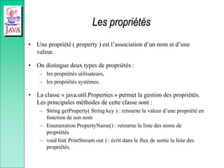 Les propriétés
• Une propriété ( property ) est l’association d’un nom et d’une
valeur.
• On distingue deux types de propriétés :
– les propriétés utilisateurs,
– les propriétés systèmes.
• La classe « java.util.Properties » permet la gestion des propriétés.
Les principales méthodes de cette classe sont :
– String getProperty( String key ) : retourne la valeur d’une propriété en
fonction de son nom
– Enumeration PropertyName() : retourne la liste des noms de
propriétés
– void list( PrintStream out ) : écrit dans le flux de sortie la liste des
propriétés.
 