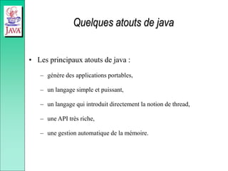 Quelques atouts de java
• Les principaux atouts de java :
– génère des applications portables,
– un langage simple et puissant,
– un langage qui introduit directement la notion de thread,
– une API très riche,
– une gestion automatique de la mémoire.
 